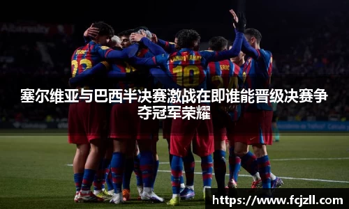 塞尔维亚与巴西半决赛激战在即谁能晋级决赛争夺冠军荣耀