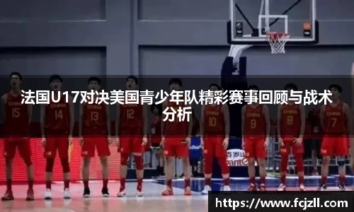 法国U17对决美国青少年队精彩赛事回顾与战术分析